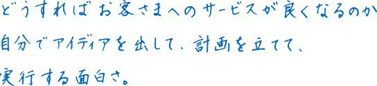 どうすればお客さまへのサービスが良くなるのか自分でアイディアを出して、計画を立てて、実行する面白さ。