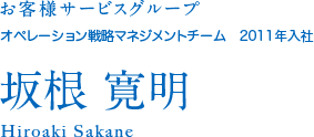 お客様サービスグループ オペレーション戦略マネジメントチーム 2011年入社 坂根寛明 Hiroaki Sakane