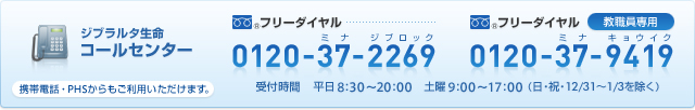 ジブラルタ生命 コールセンター フリーダイヤル 0120-37-2269(ミナジブロック) 教職員専用 フリーダイヤル 0120-37-9419(ミナキョウイク) 受付時間:平日8:30〜20:00 土曜9:00〜17:00(日・祝・12/31〜1/3を除く)