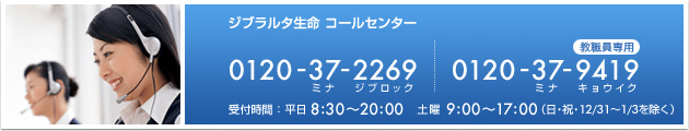 ジブラルタ生命 コールセンター フリーダイヤル 0120-37-2269(ミナジブロック) 教職員専用 フリーダイヤル 0120-37-9419(ミナキョウイク) 受付時間:平日8:30〜20:00 土曜9:00〜17:00(日・祝・12/31〜1/3を除く)