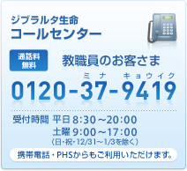 ジブラルタ生命 コールセンター 教職員専用 フリーダイヤル 0120-37-9419(ミナ キョウイク) 受付時間 平日8:30〜20:00 土曜9:00〜17:00(日・祝・12/31〜1/3を除く) 携帯電話・PHSからもご利用いただけます。