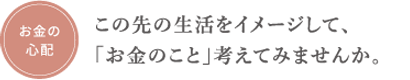 お金の心配　この先の生活をイメージして、「お金のこと」考えてみませんか。