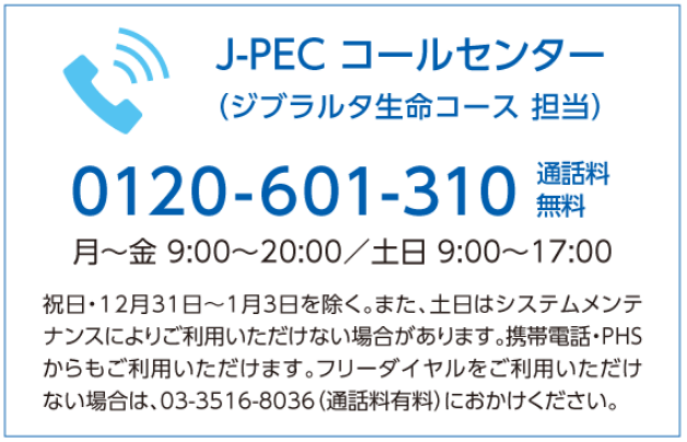 J-PEC コールセンター（ジブラルタ生命コース 担当） 0120-601-310 通話料無料 月〜金 9:00〜21:00／土日 9:00〜17:00 祝日・12月31日〜1月3日を除く。また、土日はシステムメンテナンスによりご利用いただけない場合があります。携帯電話・PHSからもご利用いただけます。フリーダイヤルをご利用いただけない場合は、03-3516-8036（通話料有料）におかけください。