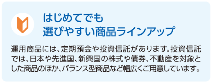 はじめてでも選びやすい商品ラインアップ　運用商品には、定期預金や投資信託があります。投資信託では、日本や先進国、新興国の株式や債券、不動産を対象とした商品のほか、バランス型商品など幅広くご用意しています。