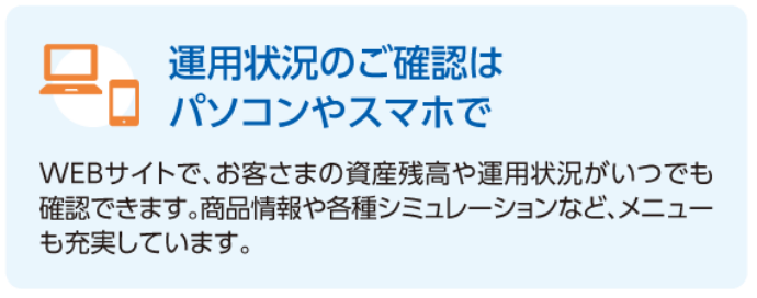 運用状況のご確認はパソコンやスマホで　WEBサイトでは、お客さまの資産残高や運用状況がいつでも確認できます。商品情報や各種シミュレーションなど、メニューも充実しています。