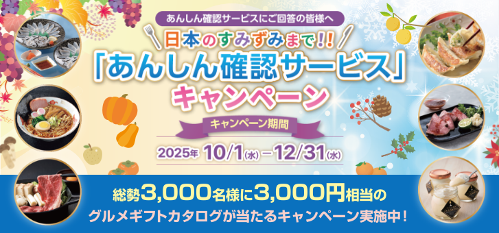 あんしん確認サービスにご回答の皆様へ 日本のすみずみまで!「あんしん確認サービス」キャンペーン キャンペーン期間:2025/10/1(水)〜12/31(水) 総勢3,000名様に3,000円相当のグルメギフトカタログが当たるキャンペーン実施中