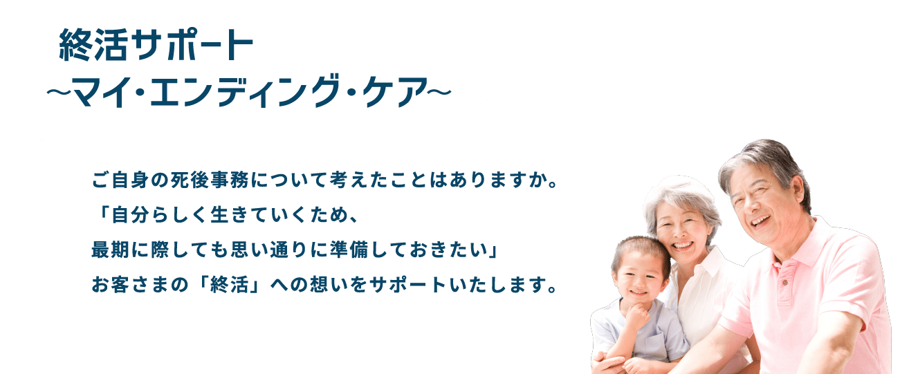 終活サポート〜マイ・エンディング・ケア〜　ご自身の死後事務について考えたことはありますか。「自分らしく生きていくため、最期に際しても思い通りに準備しておきたい」お客さまの「終活」への想いをサポートいたします。